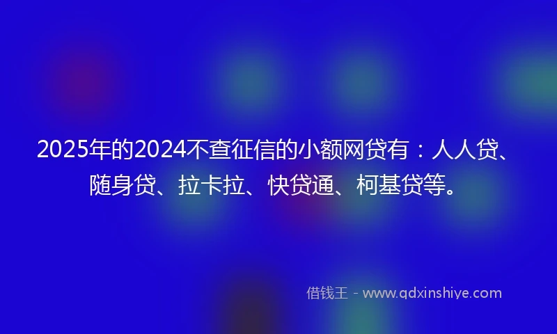 2025年的2024不查征信的小额网贷有：人人贷、随身贷、拉卡拉、快贷通、柯基贷等。