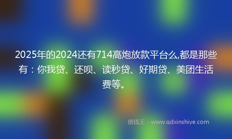 2025年的2024还有714高炮放款平台么,都是那些有：你我贷、还呗、读秒贷、好期贷、美团生活费等。