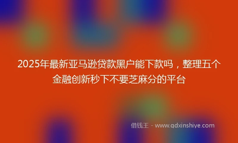 2025年最新亚马逊贷款黑户能下款吗，整理五个金融创新秒下不要芝麻分的平台