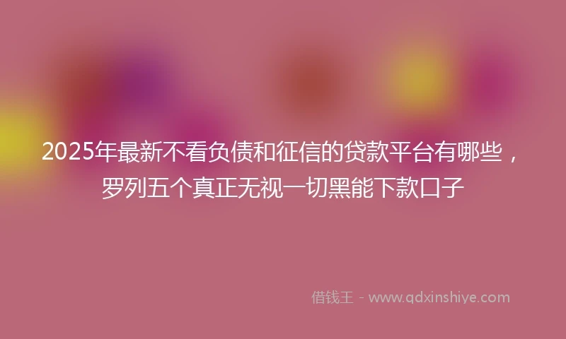 2025年最新不看负债和征信的贷款平台有哪些，罗列五个真正无视一切黑能下款口子