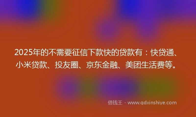 2025年的不需要征信下款快的贷款有：快贷通、小米贷款、投友圈、京东金融、美团生活费等。