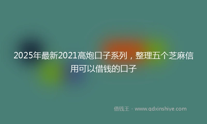 2025年最新2021高炮口子系列，整理五个芝麻信用可以借钱的口子