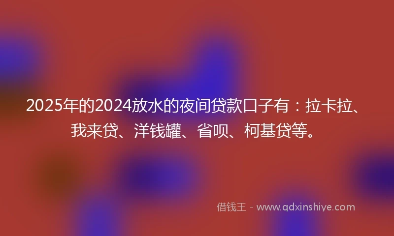 2025年的2024放水的夜间贷款口子有：拉卡拉、我来贷、洋钱罐、省呗、柯基贷等。