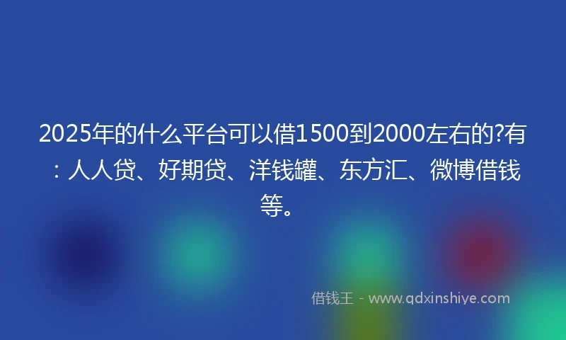 2025年的什么平台可以借1500到2000左右的?有：人人贷、好期贷、洋钱罐、东方汇、微博借钱等。