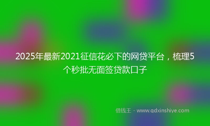 2025年最新2021征信花必下的网贷平台，梳理5个秒批无面签贷款口子