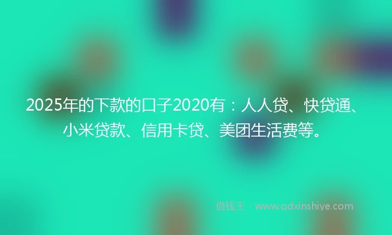 2025年的下款的口子2020有：人人贷、快贷通、小米贷款、信用卡贷、美团生活费等。