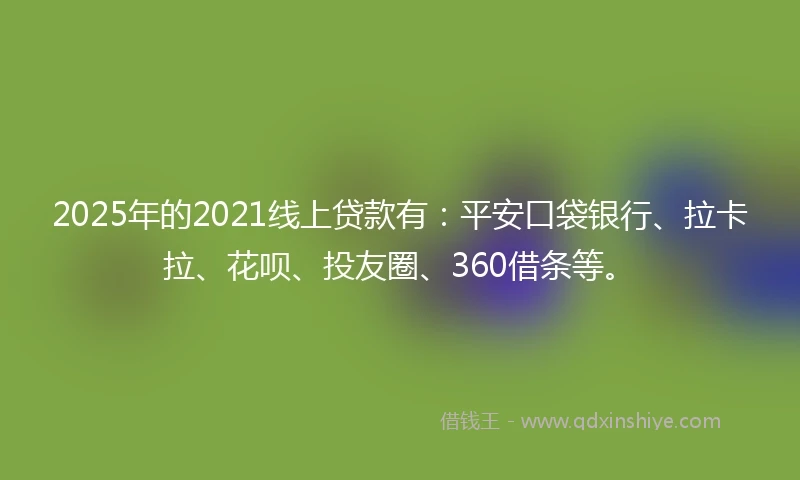 2025年的2021线上贷款有：平安口袋银行、拉卡拉、花呗、投友圈、360借条等。