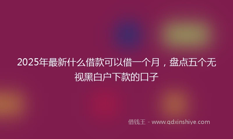 2025年最新什么借款可以借一个月，盘点五个无视黑白户下款的口子