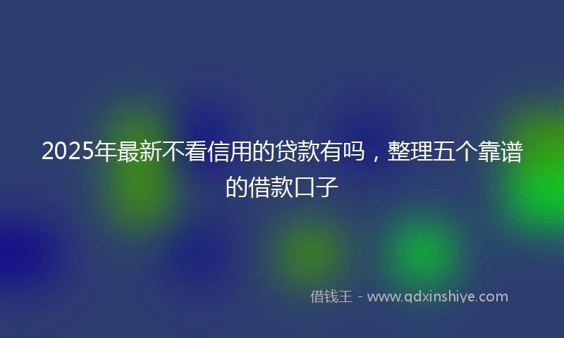 2025年最新不看信用的贷款有吗，整理五个靠谱的借款口子