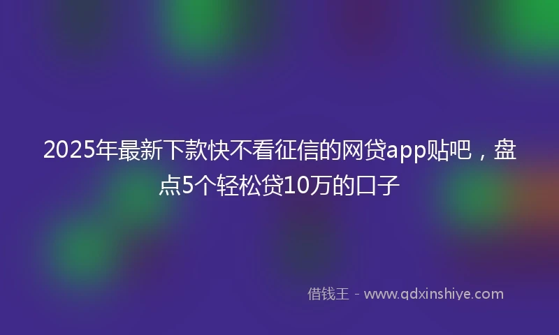 2025年最新下款快不看征信的网贷app贴吧，盘点5个轻松贷10万的口子