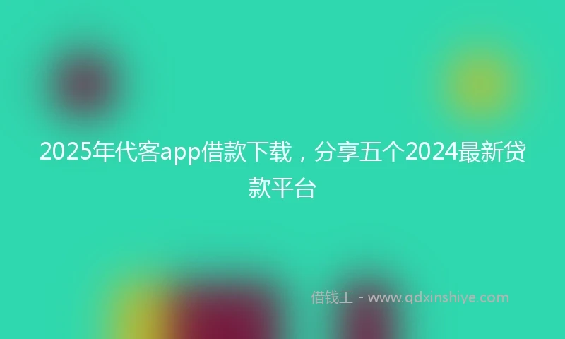 2025年代客app借款下载，分享五个2024最新贷款平台