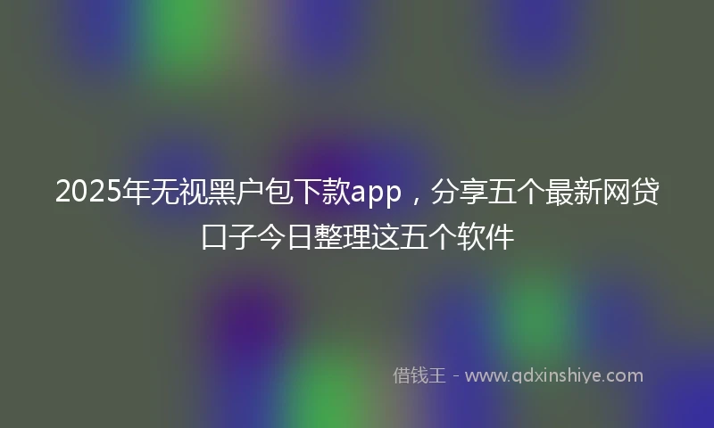 2025年无视黑户包下款app，分享五个最新网贷口子今日整理这五个软件