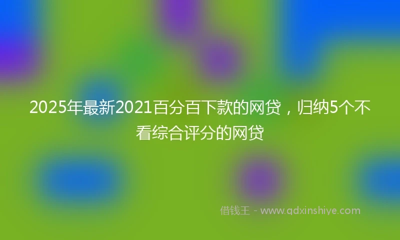 2025年最新2021百分百下款的网贷，归纳5个不看综合评分的网贷