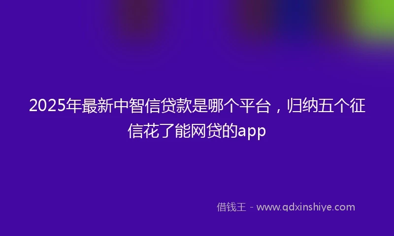 2025年最新中智信贷款是哪个平台，归纳五个征信花了能网贷的app