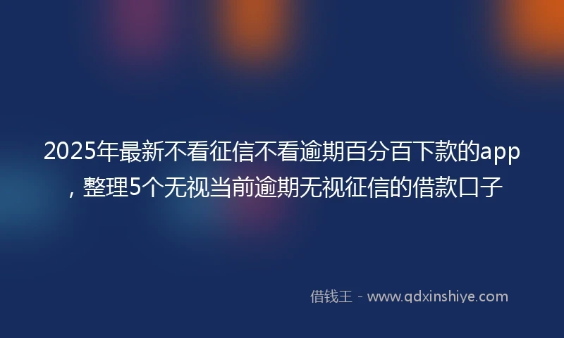 2025年最新不看征信不看逾期百分百下款的app，整理5个无视当前逾期无视征信的借款口子