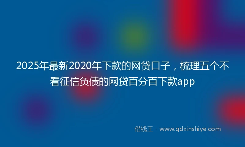 2025年最新2020年下款的网贷口子，梳理五个不看征信负债的网贷百分百下款app