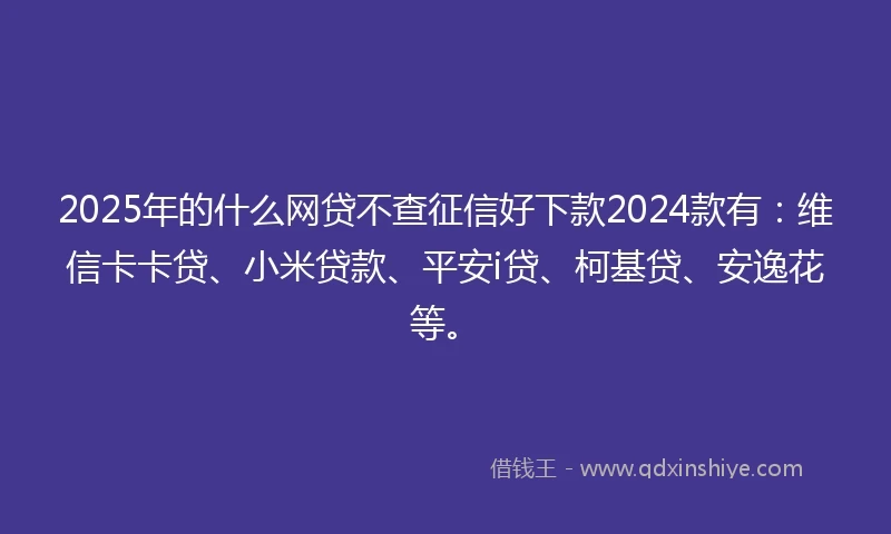 2025年的什么网贷不查征信好下款2024款有：维信卡卡贷、小米贷款、平安i贷、柯基贷、安逸花等。