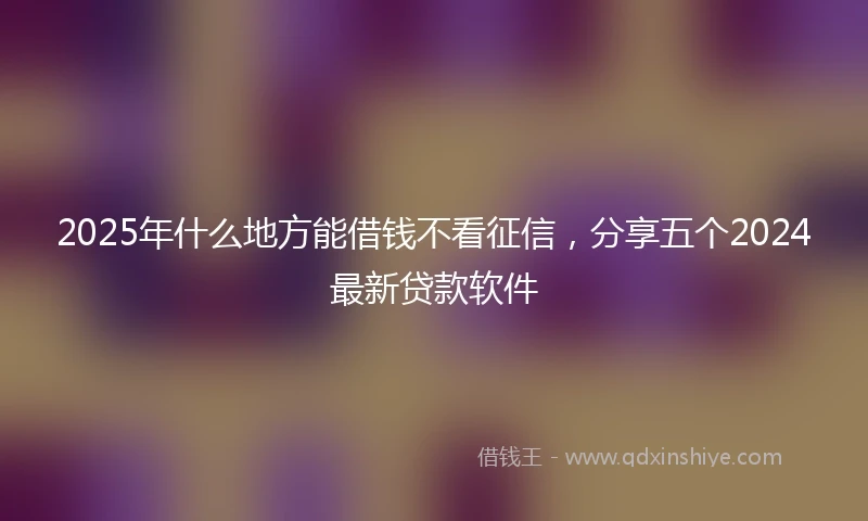 2025年什么地方能借钱不看征信，分享五个2024最新贷款软件