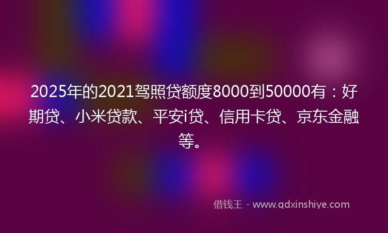 2025年的2021驾照贷额度8000到50000有：好期贷、小米贷款、平安i贷、信用卡贷、京东金融等。