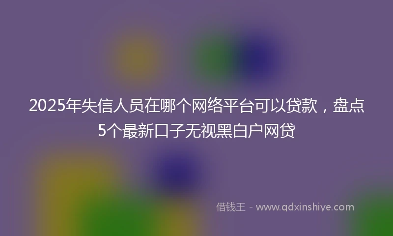 2025年失信人员在哪个网络平台可以贷款，盘点5个最新口子无视黑白户网贷