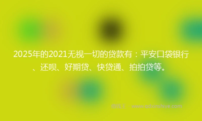 2025年的2021无视一切的贷款有：平安口袋银行、还呗、好期贷、快贷通、拍拍贷等。