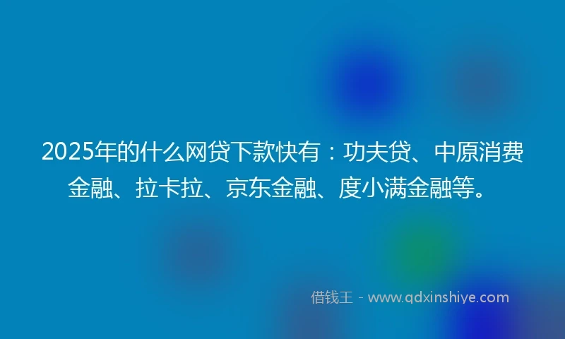 2025年的什么网贷下款快有：功夫贷、中原消费金融、拉卡拉、京东金融、度小满金融等。