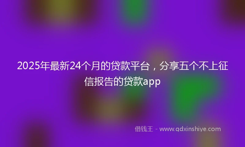 2025年最新24个月的贷款平台，分享五个不上征信报告的贷款app