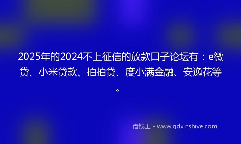 2025年的2024不上征信的放款口子论坛有：e微贷、小米贷款、拍拍贷、度小满金融、安逸花等。