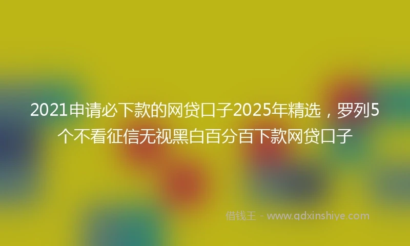 2021申请必下款的网贷口子2025年精选，罗列5个不看征信无视黑白百分百下款网贷口子