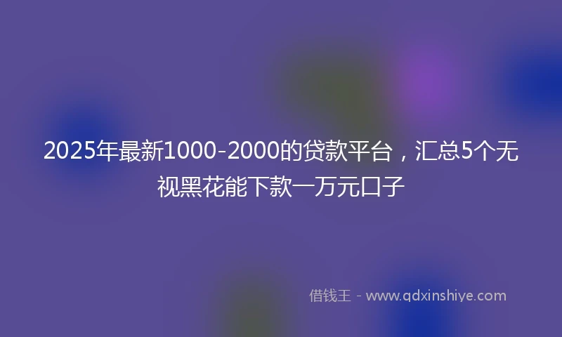 2025年最新1000-2000的贷款平台，汇总5个无视黑花能下款一万元口子
