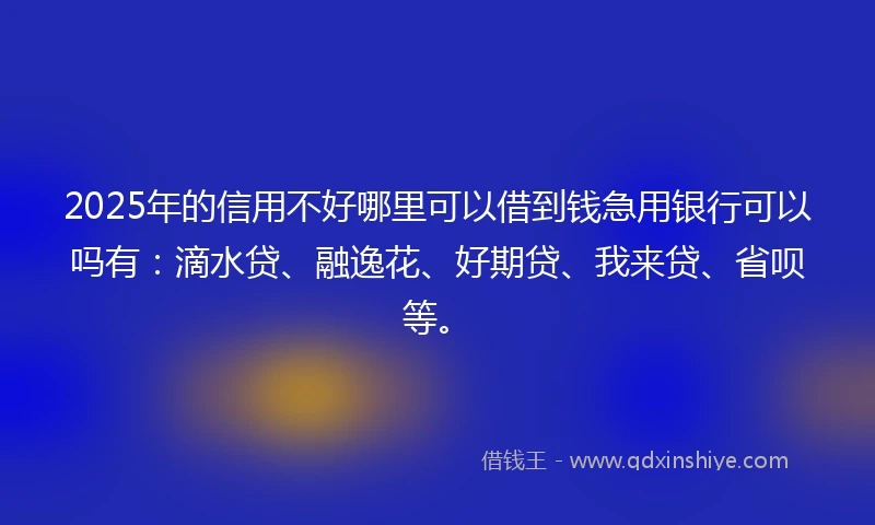 2025年的信用不好哪里可以借到钱急用银行可以吗有：滴水贷、融逸花、好期贷、我来贷、省呗等。