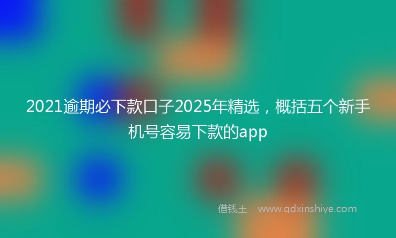 2021逾期必下款口子2025年精选,概括五个新手机号容易下款的app
