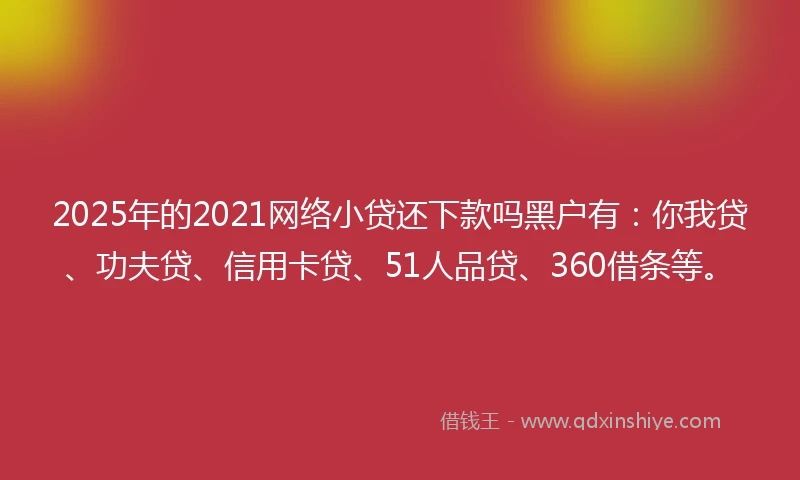 2025年的2021网络小贷还下款吗黑户有：你我贷、功夫贷、信用卡贷、51人品贷、360借条等。
