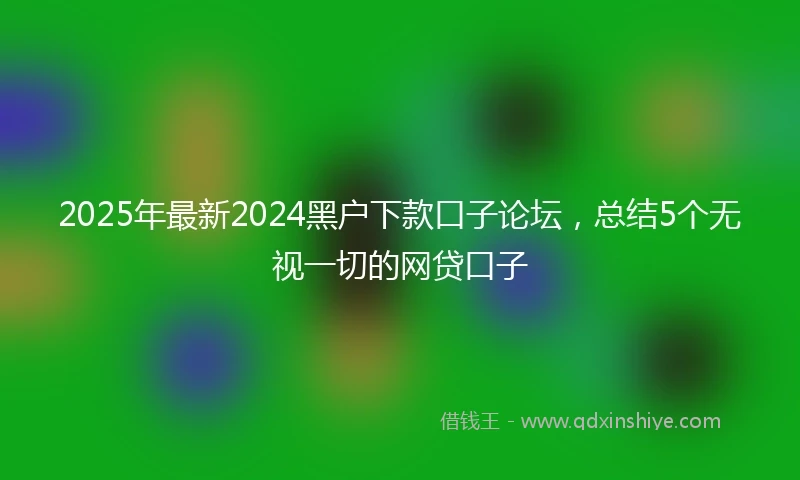 2025年最新2024黑户下款口子论坛，总结5个无视一切的网贷口子