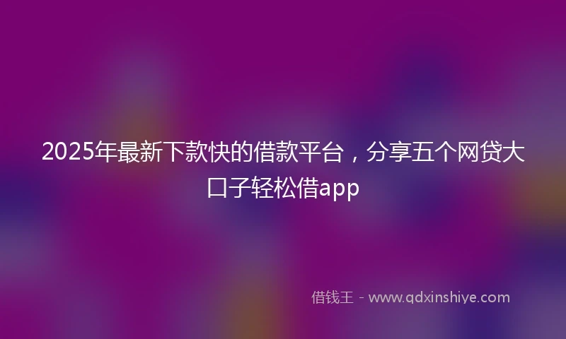 2025年最新下款快的借款平台，分享五个网贷大口子轻松借app