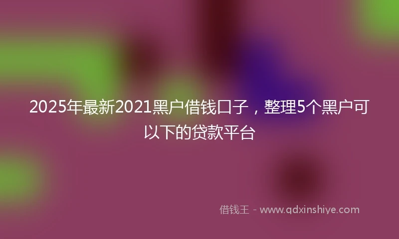 2025年最新2021黑户借钱口子，整理5个黑户可以下的贷款平台