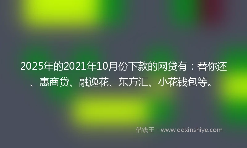 2025年的2021年10月份下款的网贷有:替你还、惠商贷、融逸花、东方汇、小花钱包等。