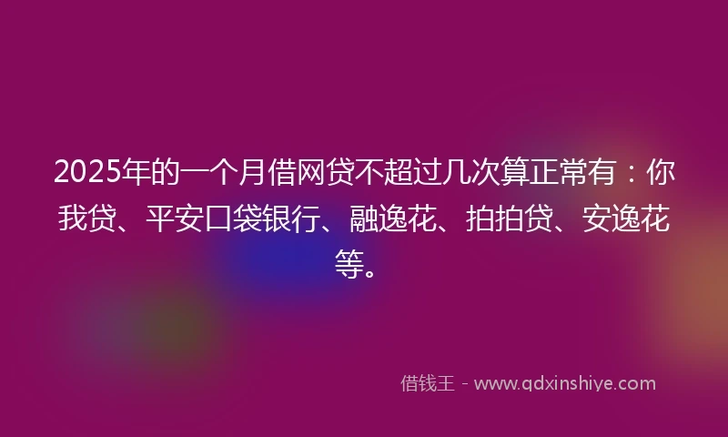 2025年的一个月借网贷不超过几次算正常有：你我贷、平安口袋银行、融逸花、拍拍贷、安逸花等。