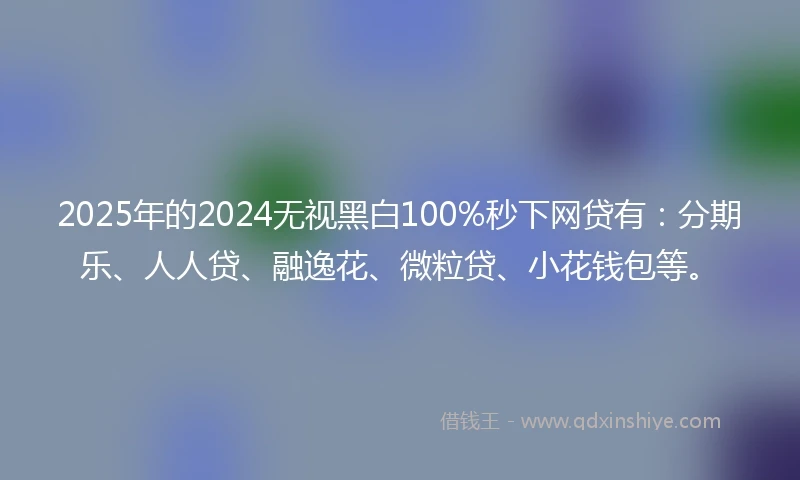 2025年的2024无视黑白100%秒下网贷有：分期乐、人人贷、融逸花、微粒贷、小花钱包等。