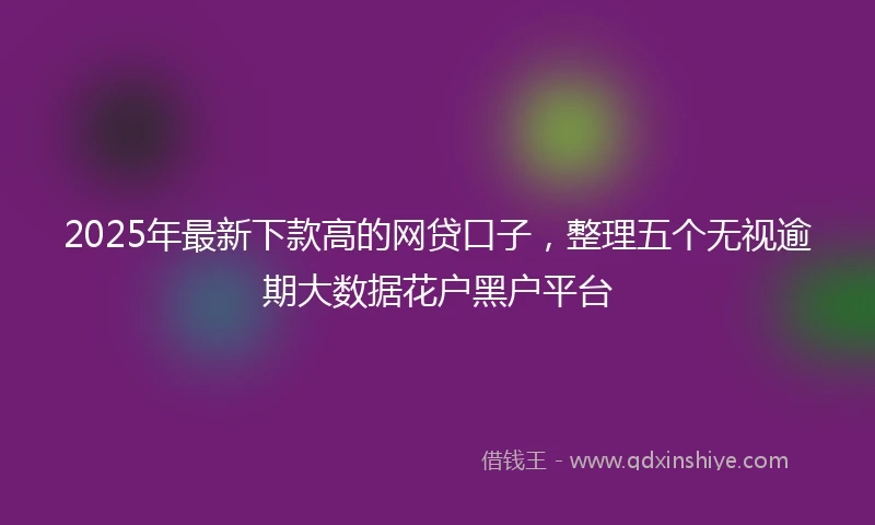 2025年最新下款高的网贷口子，整理五个无视逾期大数据花户黑户平台