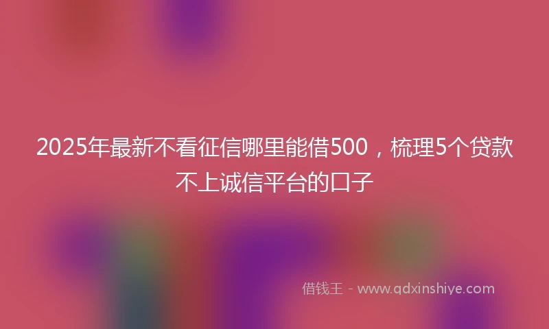2025年最新不看征信哪里能借500，梳理5个贷款不上诚信平台的口子