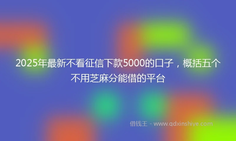2025年最新不看征信下款5000的口子，概括五个不用芝麻分能借的平台
