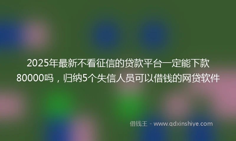 2025年最新不看征信的贷款平台一定能下款80000吗，归纳5个失信人员可以借钱的网贷软件