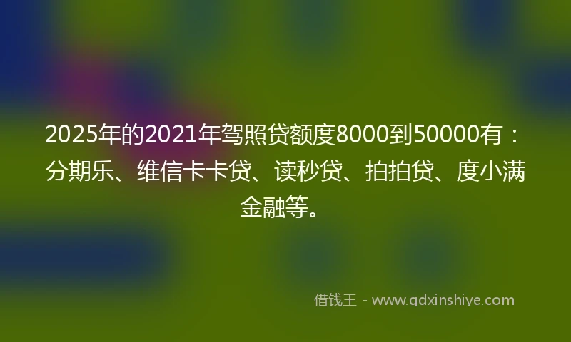 2025年的2021年驾照贷额度8000到50000有：分期乐、维信卡卡贷、读秒贷、拍拍贷、度小满金融等。