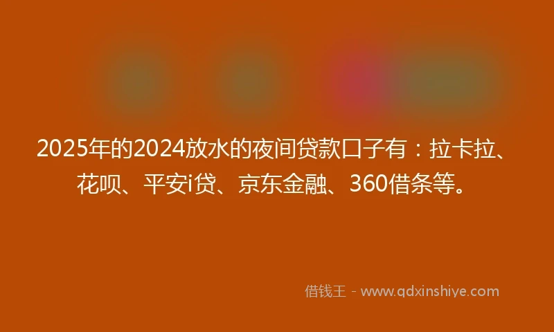 2025年的2024放水的夜间贷款口子有：拉卡拉、花呗、平安i贷、京东金融、360借条等。