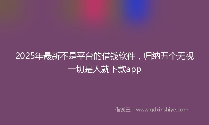 2025年最新不是平台的借钱软件，归纳五个无视一切是人就下款app