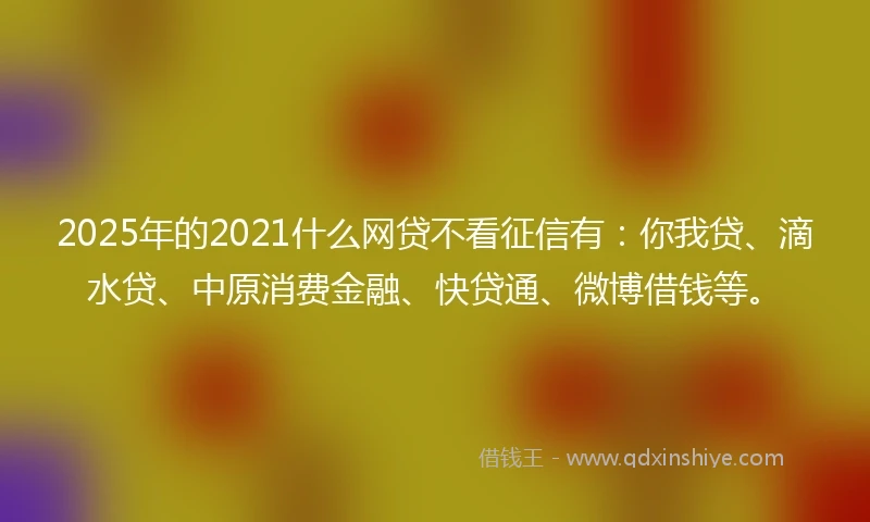 2025年的2021什么网贷不看征信有：你我贷、滴水贷、中原消费金融、快贷通、微博借钱等。