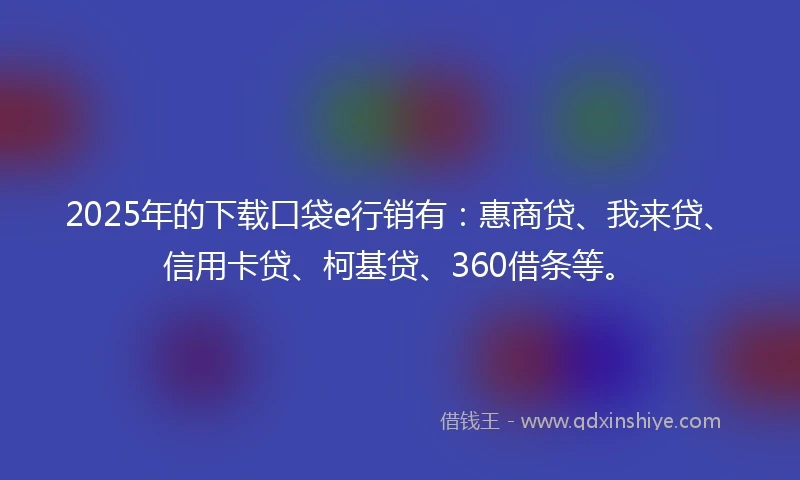 2025年的下载口袋e行销有：惠商贷、我来贷、信用卡贷、柯基贷、360借条等。