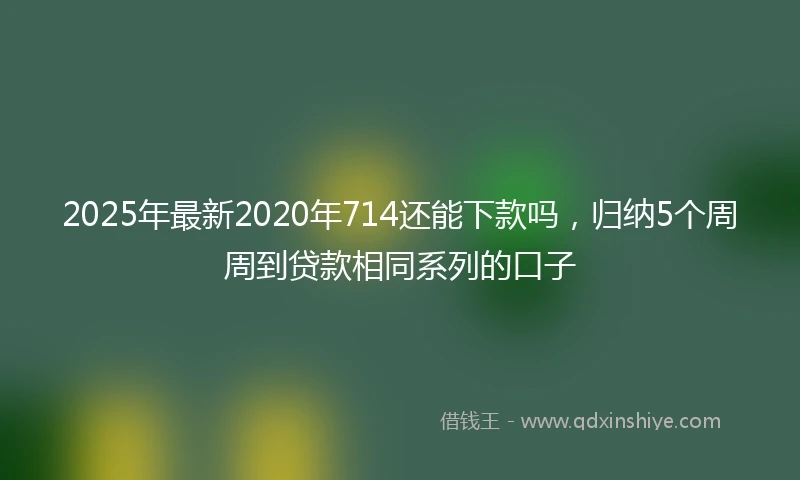 2025年最新2020年714还能下款吗，归纳5个周周到贷款相同系列的口子