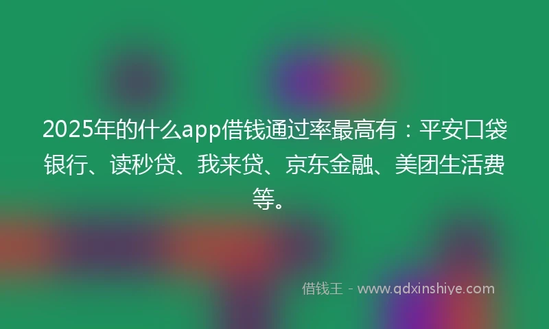 2025年的什么app借钱通过率最高有：平安口袋银行、读秒贷、我来贷、京东金融、美团生活费等。